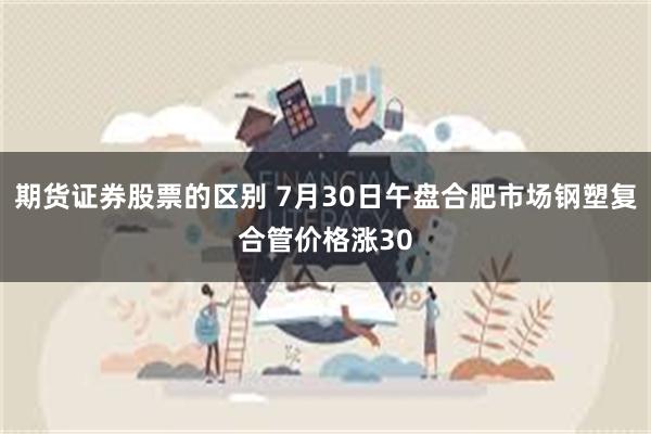 期货证券股票的区别 7月30日午盘合肥市场钢塑复合管价格涨30