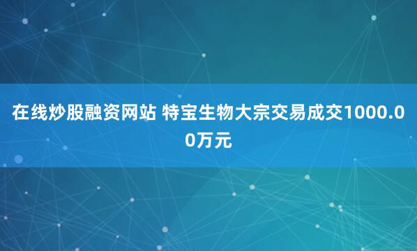 在线炒股融资网站 特宝生物大宗交易成交1000.00万元