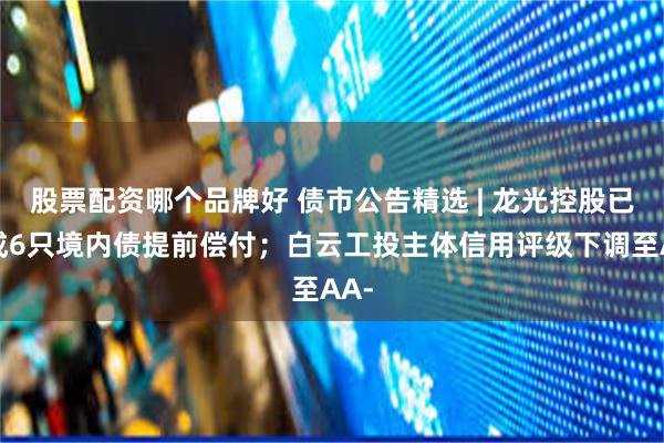 股票配资哪个品牌好 债市公告精选 | 龙光控股已完成6只境内债提前偿付；白云工投主体信用评级下调至AA-