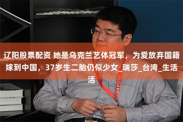辽阳股票配资 她是乌克兰艺体冠军，为爱放弃国籍嫁到中国，37岁生二胎仍似少女_瑞莎_台湾_生活