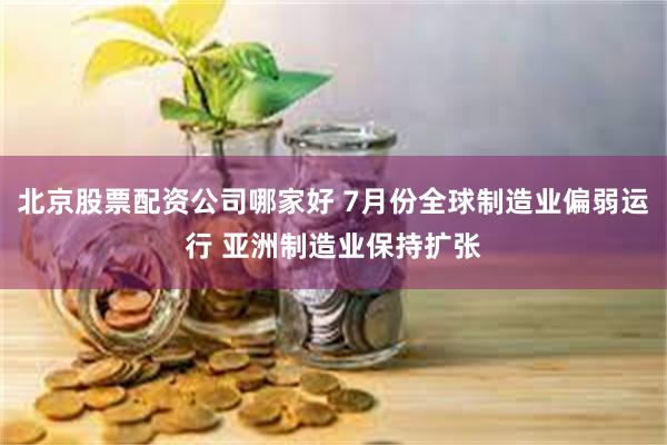 北京股票配资公司哪家好 7月份全球制造业偏弱运行 亚洲制造业保持扩张