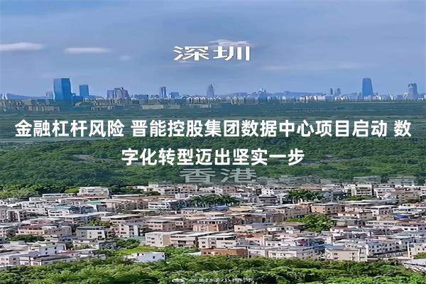 金融杠杆风险 晋能控股集团数据中心项目启动 数字化转型迈出坚实一步