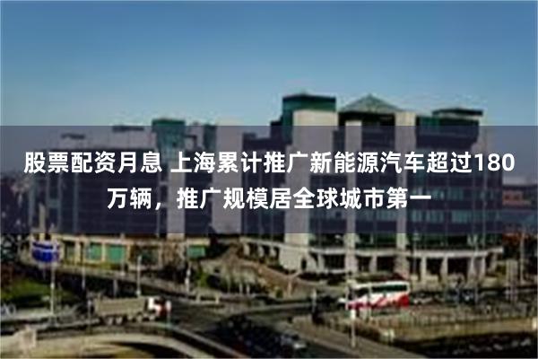 股票配资月息 上海累计推广新能源汽车超过180万辆，推广规模居全球城市第一
