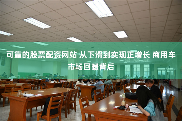 可靠的股票配资网站 从下滑到实现正增长 商用车市场回暖背后