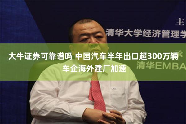 大牛证券可靠谱吗 中国汽车半年出口超300万辆 车企海外建厂加速