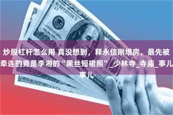 炒股杠杆怎么用 真没想到，释永信刚塌房，最先被牵连的竟是李湘的“黑丝短裙照”_少林寺_寺庙_事儿