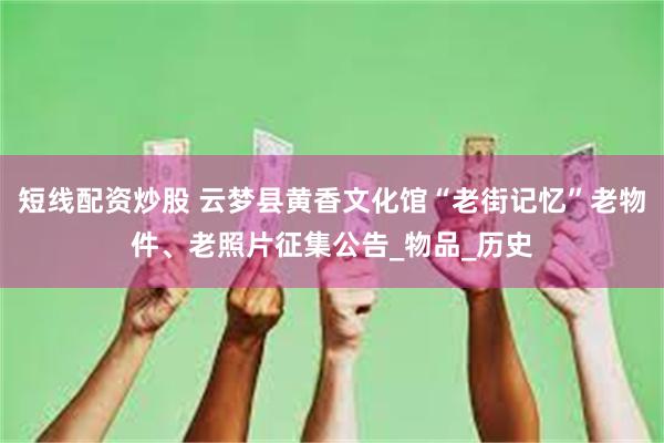 短线配资炒股 云梦县黄香文化馆“老街记忆”老物件、老照片征集公告_物品_历史