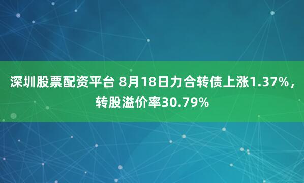 深圳股票配资平台 8月18日力合转债上涨1.37%，转股溢价率30.79%