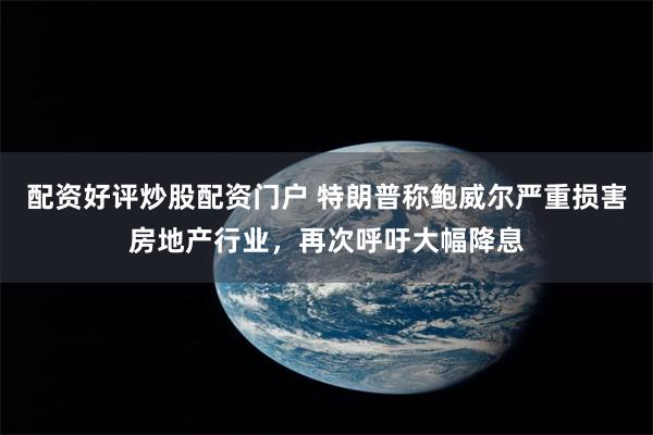 配资好评炒股配资门户 特朗普称鲍威尔严重损害房地产行业，再次呼吁大幅降息