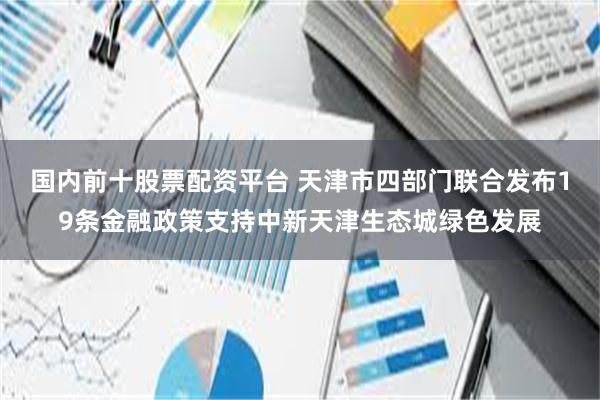 国内前十股票配资平台 天津市四部门联合发布19条金融政策支持中新天津生态城绿色发展