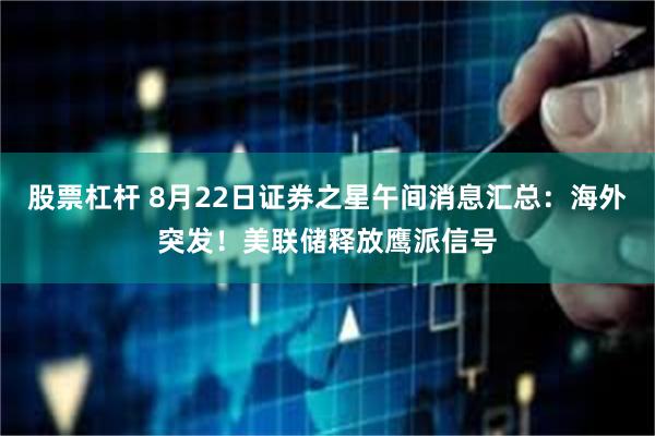 股票杠杆 8月22日证券之星午间消息汇总：海外突发！美联储释放鹰派信号