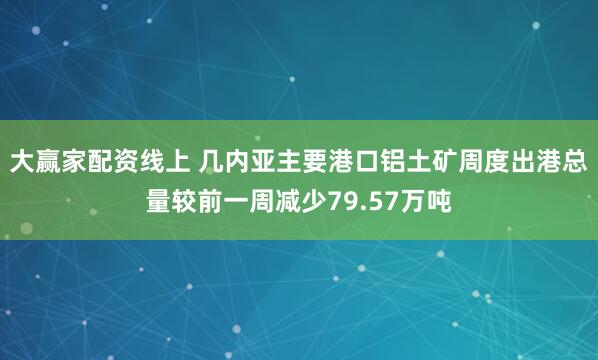 大赢家配资线上 几内亚主要港口铝土矿周度出港总量较前一周减少79.57万吨