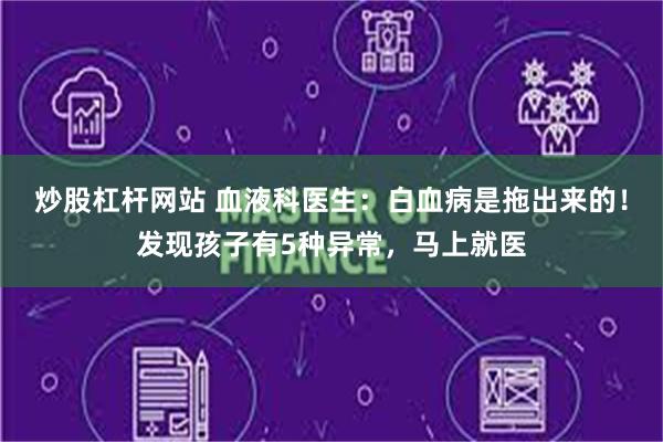 炒股杠杆网站 血液科医生：白血病是拖出来的！发现孩子有5种异常，马上就医