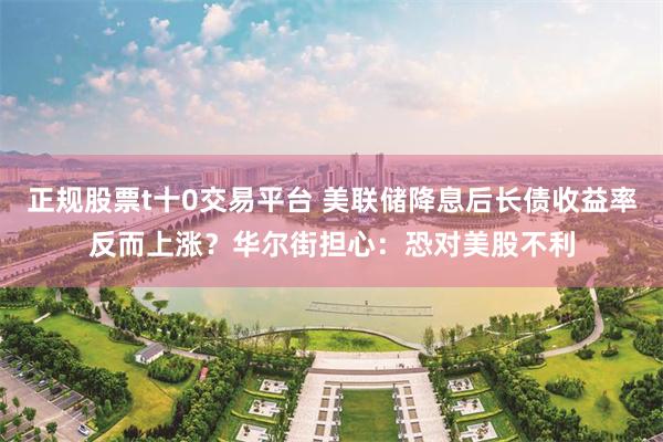 正规股票t十0交易平台 美联储降息后长债收益率反而上涨？华尔街担心：恐对美股不利