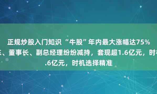 正规炒股入门知识 “牛股”年内最大涨幅达75%!控股股东、董事长、副总经理纷纷减持,套现超1.6亿元,时机选择精准